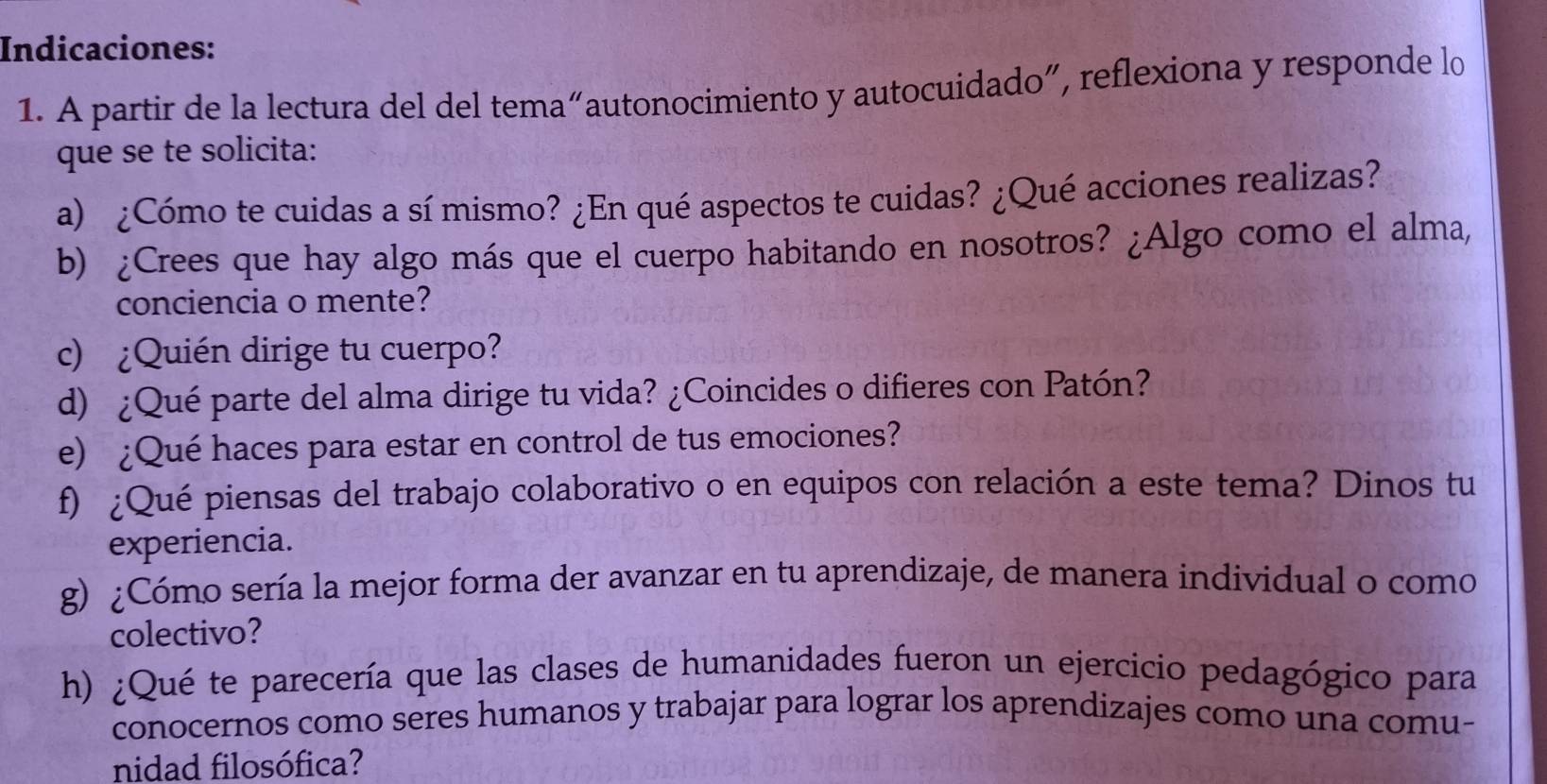 Indicaciones: 
1. A partir de la lectura del del tema“autonocimiento y autocuidado”, reflexiona y responde lo 
que se te solicita: 
a) ¿Cómo te cuidas a sí mismo? ¿En qué aspectos te cuidas? ¿Qué acciones realizas? 
b) ¿Crees que hay algo más que el cuerpo habitando en nosotros? ¿Algo como el alma, 
conciencia o mente? 
c) ¿Quién dirige tu cuerpo? 
d) ¿Qué parte del alma dirige tu vida? ¿Coincides o difieres con Patón? 
e) ¿Qué haces para estar en control de tus emociones? 
f) ¿Qué piensas del trabajo colaborativo o en equipos con relación a este tema? Dinos tu 
experiencia. 
g) ¿Cómo sería la mejor forma der avanzar en tu aprendizaje, de manera individual o como 
colectivo? 
h) ¿Qué te parecería que las clases de humanidades fueron un ejercicio pedagógico para 
conocernos como seres humanos y trabajar para lograr los aprendizajes como una comu- 
nidad filosófica?