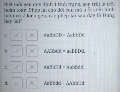 Biết mỗi gen quy định 1 tính trạng, gen trội là trội
hoàn toàn. Phép lai cho đời con mà mỗi kiểu hình
luôn có 2 kiểu gen, các phép lai sau đây là Đúng
hay Sai?
a. × AaBbDD × AabbDd.
b. × AABbdd × aaBBDd.
C. X AaBbDd × Aabbdd.
d. × AaBbdd × AAbbDd.