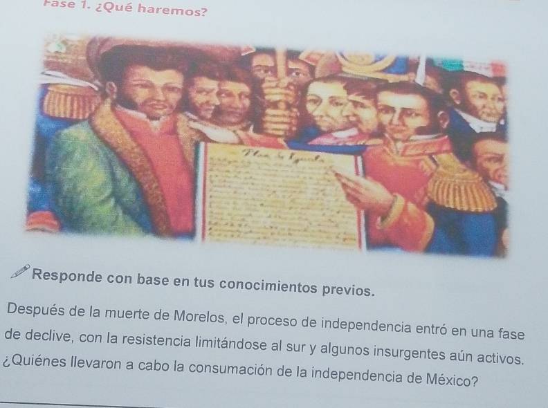 Fase 1. ¿Qué haremos? 
Responde con base en tus conocimientos previos. 
Después de la muerte de Morelos, el proceso de independencia entró en una fase 
de declive, con la resistencia limitándose al sur y algunos insurgentes aún activos. 
¿ Quiénes llevaron a cabo la consumación de la independencia de México?