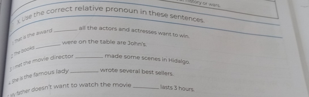 mistory or wars. 
χ Use the correct relative pronoun in these sentences. 
That is the award_ 
all the actors and actresses want to win. 
_were on the table are John's. 
2 The books 
3 met the movie director_ 
made some scenes in Hidalgo. 
4. She is the famous lady_ 
wrote several best sellers. 
My father doesn’t want to watch the movie_ 
lasts 3 hours.