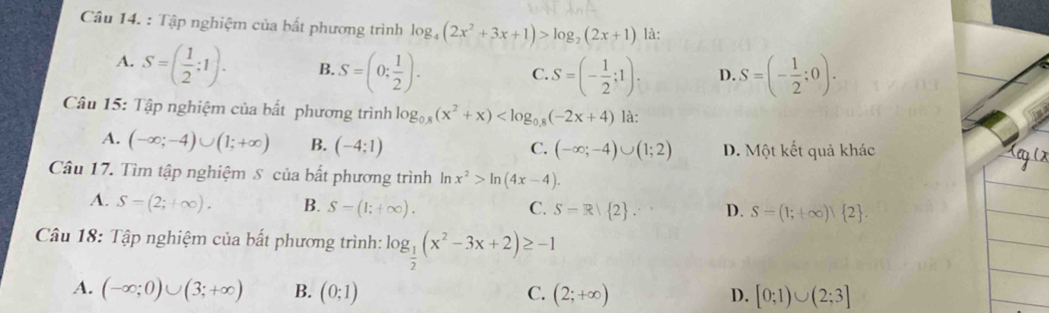 Tập nghiệm của bất phương trình log _4(2x^2+3x+1)>log _2(2x+1) là:
A. S=( 1/2 ;1). B. S=(0: 1/2 ). S=(- 1/2 ;0).
C. S=(- 1/2 ;1)· D.
Câu 15: Tập nghiệm của bất phương trình log _0.8(x^2+x) là:
A. (-∈fty ;-4)∪ (1;+∈fty ) B. (-4;1) C. (-∈fty ;-4)∪ (1;2) D. Một kết quả khác
Câu 17. Tìm tập nghiệm S của bất phương trình ln x^2>ln (4x-4).
A. S=(2;+∈fty ). B. S=(1;+∈fty ). C. S=R| 2. D. S=(1;+∈fty ) 2. 
Câu 18: Tập nghiệm của bất phương trình: log _ 1/2 (x^2-3x+2)≥ -1
A. (-∈fty ;0)∪ (3;+∈fty ) B. (0;1) C. (2;+∈fty ) D. [0;1)∪ (2;3]