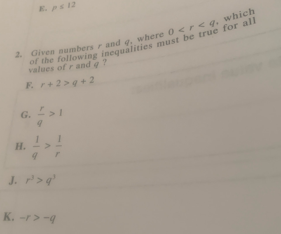 E. p≤ 12
2. Given numbers r and q, where 0 , which
of the following inequalities must be true for all
values of r and q ?
F. r+2>q+2
G.  r/q >1
H.  1/q > 1/r 
J. r^3>q^3
K. -r>-q