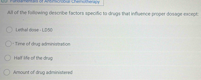 Fundamentals of Antimicrobial Chemotherapy 
All of the following describe factors specific to drugs that influence proper dosage except: 
Lethal dose - LD50
· Time of drug administration 
Half life of the drug 
Amount of drug administered