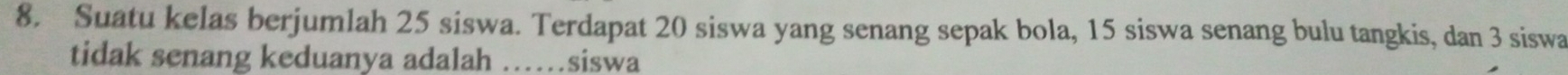 Suatu kelas berjumlah 25 siswa. Terdapat 20 siswa yang senang sepak bola, 15 siswa senang bulu tangkis, dan 3 siswa 
tidak senang keduanya adalah ……siswa