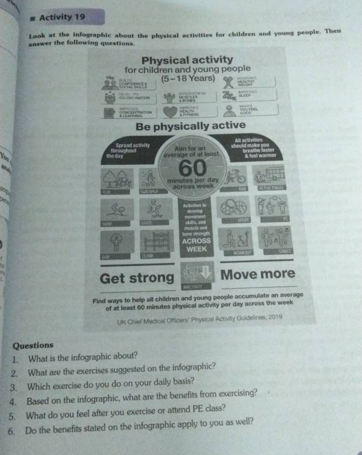 Activity 19 
Look at the infographic about the physical activities for children and young people. Then 
answer the fol 
You 
and 
Ang 
Questions 
1. What is the infographic about? 
2. What are the exercises suggested on the infographic? 
3. Which exercise do you do on your daily basis? 
4. Based on the infographic, what are the benefits from exercising? 
5. What do you feel after you exercise or attend PE class? 
6. Do the benefits stated on the infographic apply to you as well?