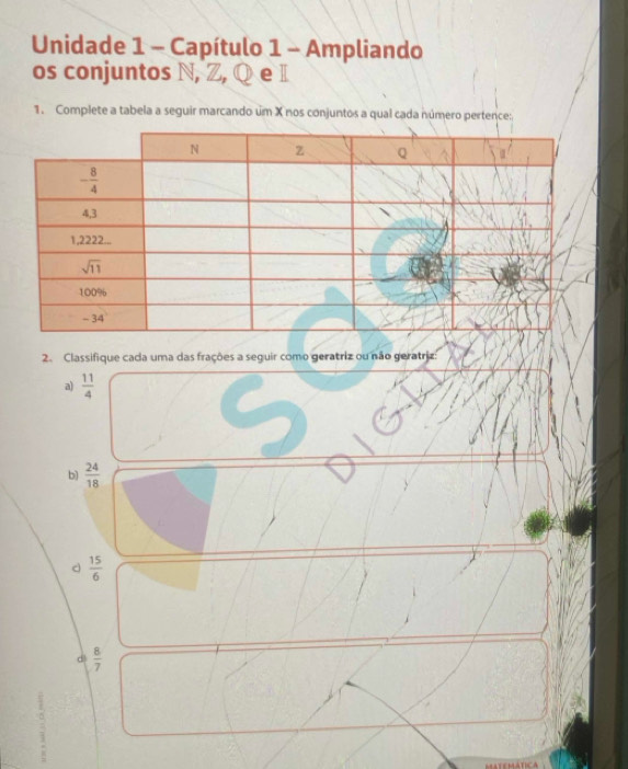 Unidade 1 - Capítulo 1 - Ampliando
os conjuntos 
1. Complete a tabela a seguir marcando um X nos conjuntos a qual cada número pertence:
2. Classifique cada uma das frações a seguir como geratriz ou não geratriz:
a)  11/4 
b)  24/18 
d  15/6 
d  8/7 