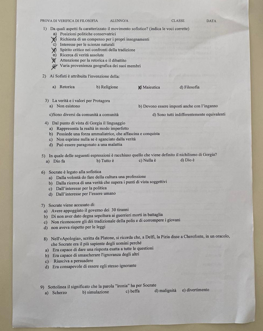 PROVA DI VERIFICA DI FILOSOFIA ALUNNO/A CLASSE DATA
1) Da quali aspetti fu caratterizzato il movimento sofistico? (indica le voci corrette)
a) Posizioni politiche conservatrici
Richiesta di un compenso per i propri insegnamenti
c) Interesse per le scienze naturali
Spirito crítico nei confronti della tradizione
e) Ricerca di verità assolute
Attenzione per la retorica e il dibattito
) Varia provenienza geografica dei suoi membri
2) Ai Sofisti è attribuita l'invenzione della:
a) Retorica b) Religione  Maieutica d) Filosofia
3) La verità e i valori per Protagora
a) Non esistono b) Devono essere imposti anche con l’inganno
c)Sono diversi da comunità a comunità d) Sono tutti indifferentemente equivalenti
4) Dal punto di vista di Gorgia il linguaggio
a) Rappresenta la realtà in modo imperfetto
b) Possiede una forza ammaliatrice, che affascina e conquista
c) Non esprime nulla se è sganciato dalla verità
d) Può essere paragonato a una malattia
5) In quale delle seguenti espressioni è racchiuso quello che viene definito il nichilismo di Gorgia?
a) Dio fa b) Tutto è c) Nulla è d) Dio è
6) Socrate è legato alla sofistica
a) Dalla volontà do fare della cultura una professione
b) Dalla ricerca di una verità che supera i punti di vista soggettivi
c) Dall’interesse per la politica
d) Dall’interesse per l’essere umano
7) Socrate viene accusato di:
a) Avere appoggiato il governo dei 30 tiranni
b) Di non aver dato degna sepoltura ai guerrieri morti in battaglia
c) Non riconoscere gli dèi tradizionale della polis e di corrompere i giovani
d) non aveva rispetto per le leggi
8) Nell'«Apologia», scritta da Platone, si ricorda che, a Delfi, la Pizia disse a Cherofonte, in un oracolo,
che Socrate era il più sapiente degli uomini perché
a) Era capace di dare una risposta esatta a tutte le questioni
b) Era capace di smascherare l'ignoranza degli altri
c) Riusciva a persuadere
d) Era consapevole di essere egli stesso ignorante
9) Sottolinea il significato che la parola ”ironia” ha per Socrate
a) Scherzo b) simulazione c) beffa d) malignità e) divertimento