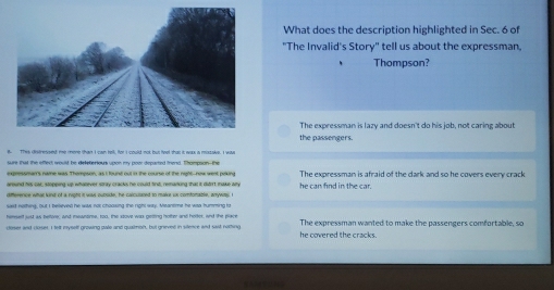 What does the description highlighted in Sec. 6 of
"The Invalid's Story" tell us about the expressman,
Thompson?
The expressman is lazy and doesn't do his job, not caring about
the passengers.
B This dsfressed me mone than I can hell, for I could not but feet thas it wax ia masake. I was
sure tat the eflet saut he deleberious woon mx now decacted fread. Thommon, the
expressman's name was Thempson, as I fount out i the course of the night--new went poking
around his cat, stopping up whatever stray cracks he could fint, remanking that it dirrt make alty he can find in the car. The expressman is afraid of the dark and so he covers every crack
difference what kind of a right it was oubode, he calculated to make ux comfonable, anywas e
sast nothing, but I believed he was not chooking the right way. Meansime he was humming lo
hemself jst as helore, and meantime, too, the stove was geting holter and horkes, and the place
coser and cluses. I felt myself growing pale and quaimon, but greved in silence and sast nothing he covered the cracks. The expressman wanted to make the passengers comfortable, so