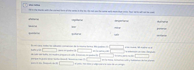 Una rutina 
Fill in the blanks with the correct form of the verbs in the list. Do not use the same verb more than once. Four verbs will not be used. 
afeitarse cepillarse despertarse ducharse 
lavarse leer mirar ponerse 
quedarse quitarse salir sentarse 
En mi casa, todos los sábados comienzan de la misma forma. Mis padres (1) □ a las nueve. Mi madre va al 
baño y (2) □ , pero mi padre (3) □ en la cama y (4) □ la televisión un rato. Después 
de salir del baño, mi madre prepara el café. Entonces mi padre (5) □ la cara, pero no (6) overline (□)° 
porque le gusta tener barba (beard). Nosotros tres (7) □ □ en la mesa, tomamos café y hablamos de los planes 
para el día. Después de (8) □ el pelo, me visto y salgo pará la casa de un amigo.