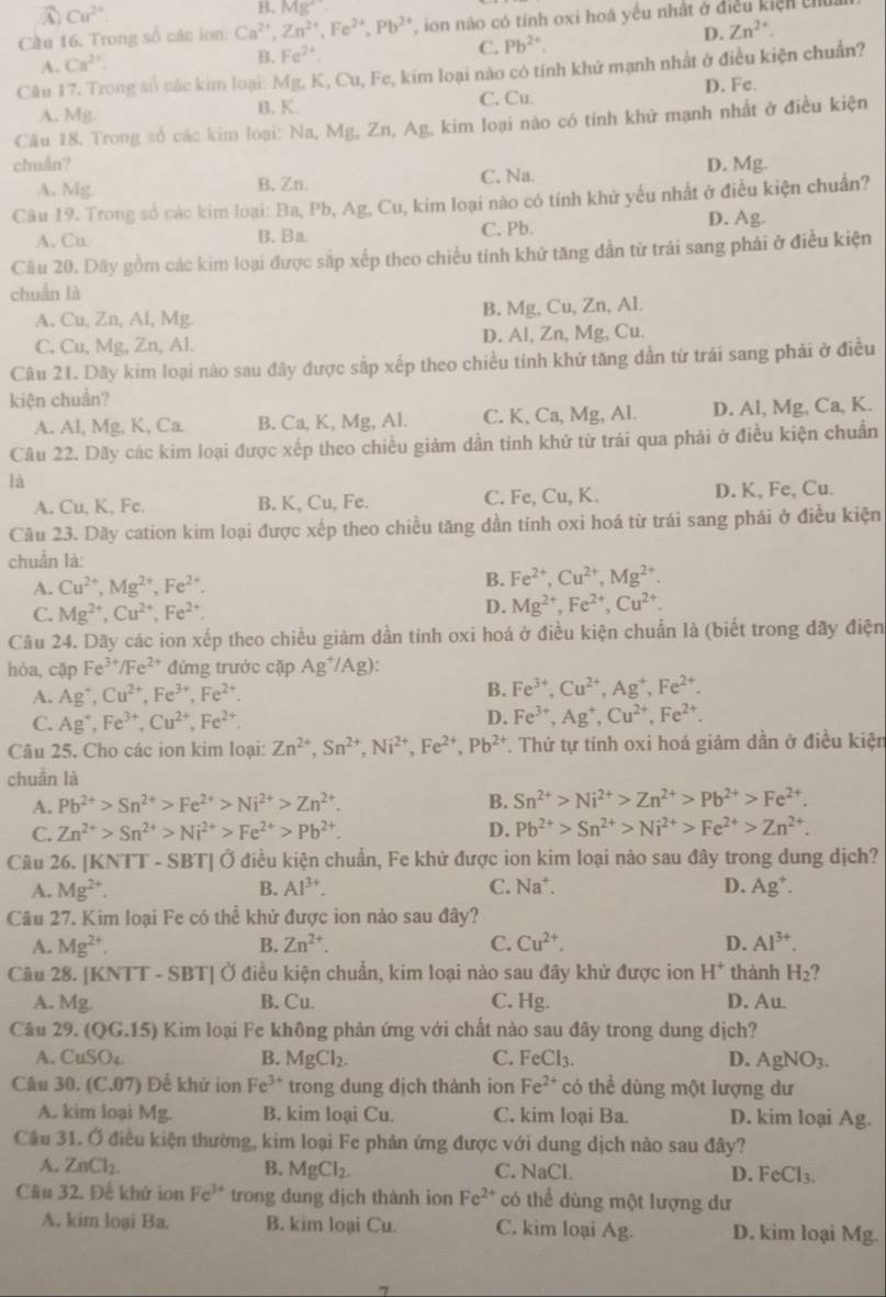 A Cu^(2+)
B. Mg^+.
Cầu 16. Trong số các ion Ca^(2+),Zn^(2+),Fe^(2+),Pb^(2+) ,  ion nào có tính oxi hoá yều nhất ở điều kiện chủa
D. Zn^(2+).
A. Ca^(2+).
B. Fe^(2+) C. Pb^(2+).
Câu 17. Trong số các kim loại: Mg, K, Cu, Fe, kim loại nào có tính khử mạnh nhất ở điều kiện chuẩn?
A. Mg. B. K. C. Cu. D. Fe.
Câu 18. Trong số các kim loại: Na, Mg, Zn, Ag, kim loại nào có tính khử mạnh nhất ở điều kiện
chuẩn? D. Mg.
A. Mg. B, Zn. C. Na.
Câu 19. Trong số các kim loại: Ba, Pb, Ag, Cu, kim loại nào có tính khử yếu nhất ở điều kiện chuẩn?
A. Cu B. Ba C. Pb.
D. Ag.
Cầu 20. Dãy gồm các kim loại được sắp xếp theo chiều tính khử tăng dần từ trải sang phải ở điều kiện
chuẩn là
A. Cu, Zn, Al, Mg. B. Mg, Cu, Zn, Al.
C, Cu, Mg, Zn, Al. D. Al, Zn, Mg, Cu.
Câu 21. Dãy kim loại nào sau đây được sắp xếp theo chiều tính khứ tăng dẫn từ trái sang phải ở điều
kiện chuẩn?
A. Al, Mg, K, Ca. B. Ca, K, Mg, Al. C. K, Ca, Mg, Al. D. Al, Mg, Ca, K.
Câu 22. Dãy các kim loại được xếp theo chiều giảm dần tính khử từ trái qua phải ở điều kiện chuẩn
là
A. Cu, K, Fe. B. K, Cu, Fe. C. Fe, Cu, K. D. K, Fe, Cu.
Câu 23. Dãy cation kim loại được xếp theo chiều tăng dần tính oxi hoá từ trái sang phải ở điều kiện
chuẩn là:
A. Cu^(2+),Mg^(2+),Fe^(2+). B. Fe^(2+),Cu^(2+),Mg^(2+).
C. Mg^(2+),Cu^(2+),Fe^(2+). D. Mg^(2+),Fe^(2+),Cu^(2+).
Câu 24. Dãy các ion xếp theo chiều giảm dần tính oxi hoá ở điều kiện chuẩn là (biết trong đãy điện
hóa, cập Fe^(3+)/Fe^(2+) đứng trước cặp Ag^+/Ag).
A. Ag^+,Cu^(2+),Fe^(3+),Fe^(2+). B. Fe^(3+),Cu^(2+),Ag^+,Fe^(2+).
C. Ag^+,Fe^(3+),Cu^(2+),Fe^(2+).
D. Fe^(3+),Ag^+,Cu^(2+),Fe^(2+).
Câu 25. Cho các ion kim loại: Zn^(2+),Sn^(2+),Ni^(2+),Fe^(2+),Pb^(2+). Thứ tự tính oxi hoá giảm dần ở điều kiện
chuẩn là
A. Pb^(2+)>Sn^(2+)>Fe^(2+)>Ni^(2+)>Zn^(2+). B. Sn^(2+)>Ni^(2+)>Zn^(2+)>Pb^(2+)>Fe^(2+).
C. Zn^(2+)>Sn^(2+)>Ni^(2+)>Fe^(2+)>Pb^(2+). D. Pb^(2+)>Sn^(2+)>Ni^(2+)>Fe^(2+)>Zn^(2+).
Câu 26. [KNTT - SBT] Ở điều kiện chuẩn, Fe khử được ion kim loại nào sau đây trong dung dịch?
A. Mg^(2+). B. Al^(3+). C. Na^+.
D. Ag^+.
Câu 27. Kim loại Fe có thể khử được ion nào sau đây?
A. Mg^(2+). Zn^(2+). C. Cu^(2+). D. Al^(3+).
B.
Câu 28. [KNTT - SBT] Ở điều kiện chuẩn, kim loại nào sau đây khử được ion H^+ thành H_2 ?
A. Mg
B. Cu. C. ng. D. Au.
Câu 29. (Q G.15) Kim loại Fe không phản ứng với chất nào sau đây trong dung dịch?
A. CuSO_4 B. MgCl_2. C. FeCl_3. D. AgNO_3.
Câu 30. (C.07) Để khử ion Fe^(3+) trong dung dịch thành ion Fe^(2+) có thể dùng một lượng dư
A. kim loại Mg. B. kim loại Cu. C. kim loại Ba. D. kim loại Ag.
Cầu 31. Ở điều kiện thường, kim loại Fe phản ứng được với dung dịch nào sau đây?
A. ZnCl_2. B. MgCl_2. C. NaCl. D. FeCl_3.
Câu 32. Để khử ion Fe^(3+) trong dung dịch thành ion Fe^(2+) có thể dùng một lượng dư
A. kim loại Ba. B. kim loại Cu. C. kim loại Ag. D. kim loại Mg.
7