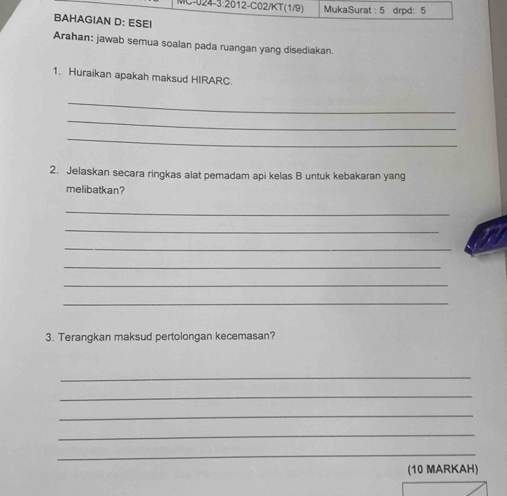 MC-024- -3:20 12-C02/KT(1/9) MukaSurat : 5 drpd: 5 
BAHAGIAN D: ESEI 
Arahan: jawab semua soalan pada ruangan yang disediakan. 
1. Huraikan apakah maksud HIRARC. 
_ 
_ 
_ 
2. Jelaskan secara ringkas alat pemadam api kelas B untuk kebakaran yang 
melibatkan? 
_ 
_ 
_ 
_ 
_ 
_ 
3. Terangkan maksud pertolongan kecemasan? 
_ 
_ 
_ 
_ 
_ 
(10 MARKAH)