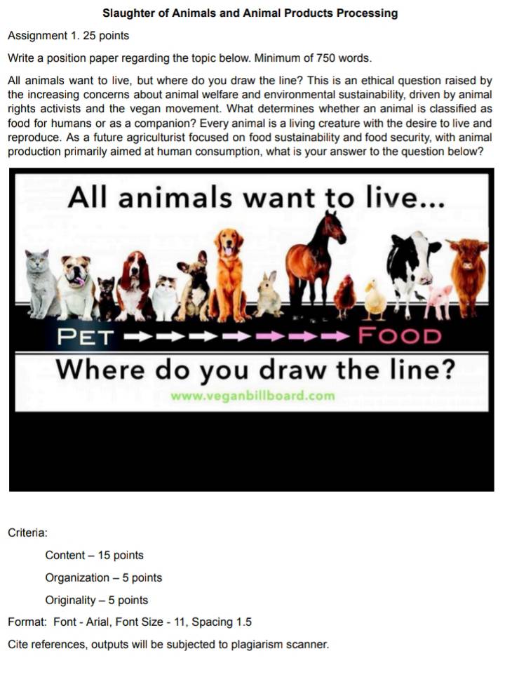 Slaughter of Animals and Animal Products Processing 
Assignment 1. 25 points 
Write a position paper regarding the topic below. Minimum of 750 words. 
All animals want to live, but where do you draw the line? This is an ethical question raised by 
the increasing concerns about animal welfare and environmental sustainability, driven by animal 
rights activists and the vegan movement. What determines whether an animal is classified as 
food for humans or as a companion? Every animal is a living creature with the desire to live and 
reproduce. As a future agriculturist focused on food sustainability and food security, with animal 
production primarily aimed at human consumption, what is your answer to the question below? 
Criteria: 
Content - 15 points 
Organization - 5 points 
Originality - 5 points 
Format: Font - Arial, Font Size - 11, Spacing 1.5 
Cite references, outputs will be subjected to plagiarism scanner.