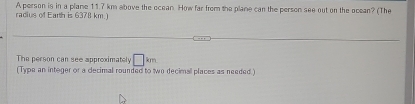 radius of Earth is 6378 km.) A person is in a plame 117 km above the ocean How far from the plane can the person see out on the ocean? (The 
The person can see approximately □ km
(Type an integer or a dlecimal rounded to wo decimal places as needed.)