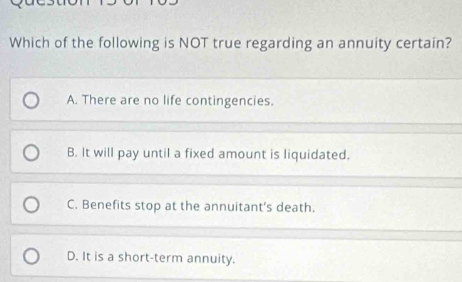 Which of the following is NOT true regarding an annuity certain?
A. There are no life contingencies.
B. It will pay until a fixed amount is liquidated.
C. Benefits stop at the annuitant's death.
D. It is a short-term annuity.