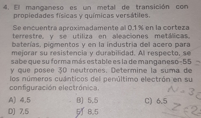 El manganeso es un metal de transición con
propiedades físicas y químicas versátiles.
Se encuentra aproximadamente al 0.1 % en la corteza
terrestre, y se utiliza en aleaciones metálicas,
baterías, pigmentos y en la industria del acero para
mejorar su resistencia y durabilidad. Al respecto, se
sabe que su forma más estable es la de manganeso -55
y que posee 30 neutrones. Determine la suma de
los números cuánticos del penúltimo electrón en su
configuración electrónica.
A) 4,5 B) 5,5 C) 6,5
D) 7, 5 8, 5