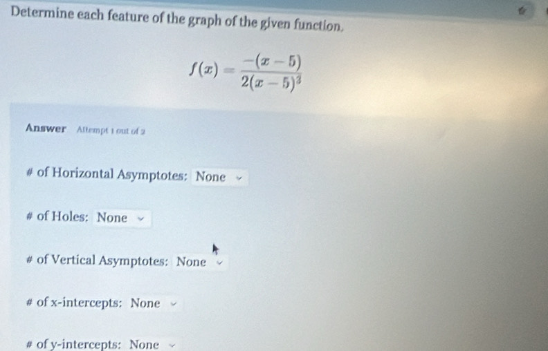 Determine each feature of the graph of the given function.
f(x)=frac -(x-5)2(x-5)^3
Answer Allempt 1 out of 2 
# of Horizontal Asymptotes: None 
# of Holes: None 
# of Vertical Asymptotes: None 
# of x-intercepts: None 
# of v -intercepts: None