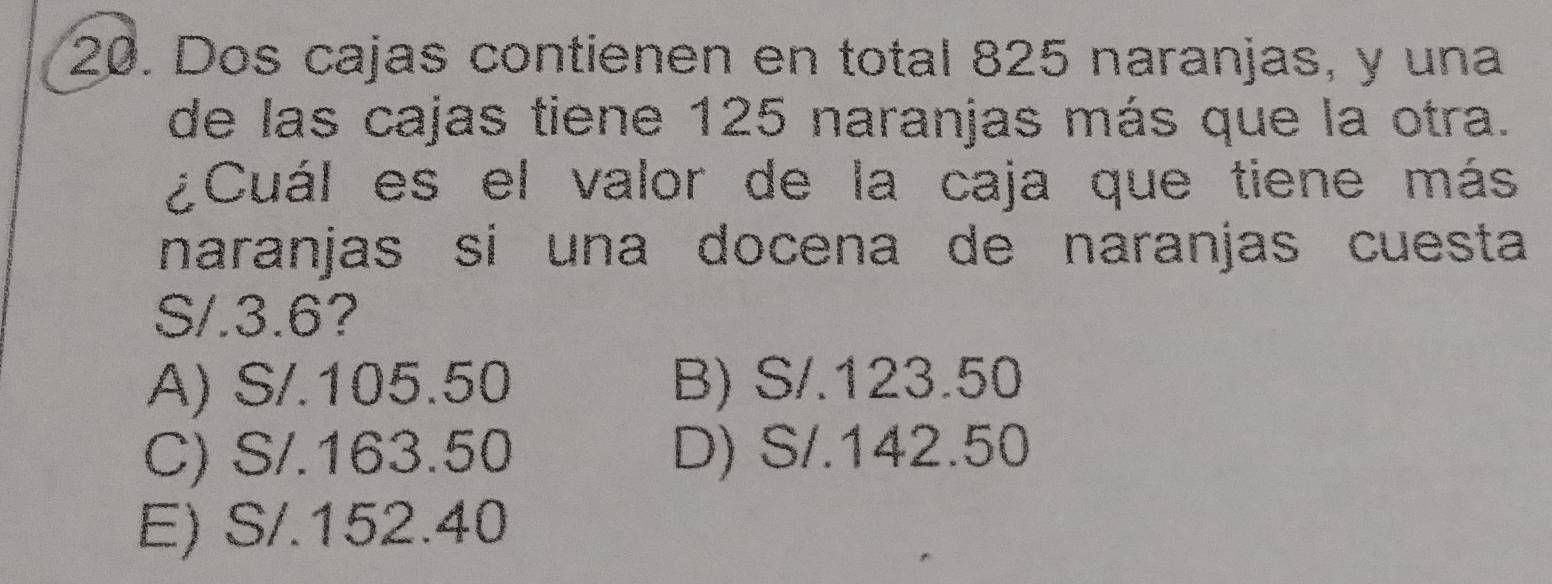 Dos cajas contienen en total 825 naranjas, y una
de las cajas tiene 125 naranjas más que la otra.
¿Cuál es el valor de la caja que tiene más
naranjas sí una docena de naranjas cuesta
S/.3.6?
A) S/.105.50 B) S/.123.50
C) S/.163.50 D) S/.142.50
E) S/.152.40