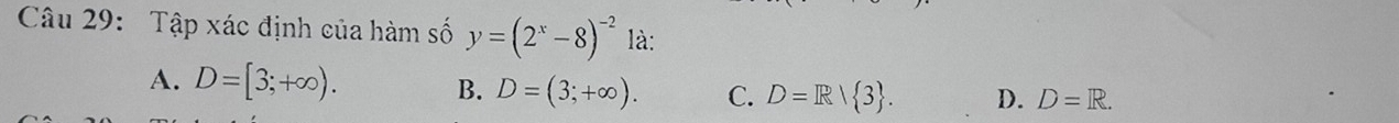 Tập xác định của hàm số y=(2^x-8)^-2 là:
A. D=[3;+∈fty ). B. D=(3;+∈fty ). C. D=R/ 3. D. D=R.