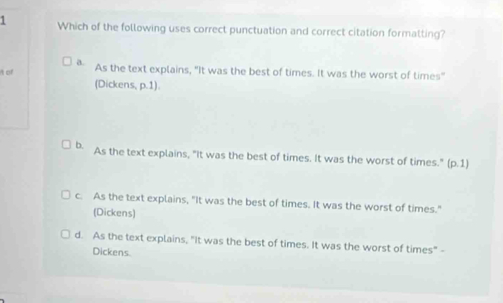 Which of the following uses correct punctuation and correct citation formatting?
a.
t of As the text explains, "It was the best of times. It was the worst of times"
(Dickens, p.1).
b. As the text explains, "It was the best of times. It was the worst of times." (p.1)
c. As the text explains, "It was the best of times. It was the worst of times."
(Dickens)
d. As the text explains, "It was the best of times. It was the worst of times" -
Dickens