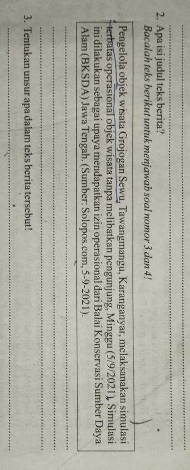 Apa isi judul teks berita? 
Bacalah teks berikut untuk menjawab soal nomor 3 dan 4! 
Pengelola objek wisata Grojogan Sewu, Tawangmangu, Karanganyar, melaksanakan simulasi 
terbatas operasional objek wisata tanpa melibatkan pengunjung, Minggu (5/9/2021), Simulasi 
ini dilakukan sebagai upaya mendapatkan izin operasional dari Balai Konservasi Sumber Daya 
Alam (BKSDA) Jawa Tengah. (Sumber: Solopos.com, 5-9-2021). 
_ 
_ 
_ 
3. Tentukan unsur apa dalam teks berita tersebut! 
_