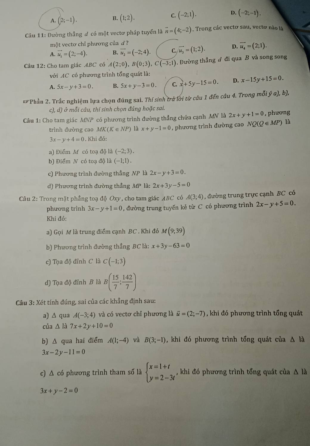 B.
A. (2;-1). (1;2).
C. (-2;1). D. (-2;-1).
Câu 11: Đường thẳng đ có một vectơ pháp tuyến là vector n=(4;-2). Trong các vectơ sau, vectơ nào là
một vectơ chỉ phương của d ?
A. vector u_1=(2;-4). B. overline u_2=(-2;4). C. vector u_3=(1;2). D. vector u_4=(2;1).
Câu 12: Cho tam giác ABC có A(2;0),B(0;3),C(-3;1). Đường thẳng đ đi qua B và song song
với AC có phương trình tổng quát là:
A. 5x-y+3=0. B. 5x+y-3=0. C. x+5y-15=0. D. x-15y+15=0.
* Phần 2. Trắc nghiệm lựa chọn đúng sai. Thí sinh trở lời từ câu 1 đến câu 4. Trong mỗi (a),b),
c), d) ở mỗi câu, thí sinh chọn đúng hoặc sai.
Câu 1: Cho tam giác MNP có phương trình đường thẳng chứa cạnh MN là 2x+y+1=0 , phương
trình đường cao MK(K∈ NP) là x+y-1=0 , phương trình đường cao NQ(Q∈ MP) là
3x-y+4=0. Khi đó:
a) Điểm M có toạ độ là (-2;3).
b) Điểm N có toạ độ là (-1;1).
c) Phương trình đường thẳng NP là 2x-y+3=0.
d) Phương trình đường thẳng MP là: 2x+3y-5=0
Câu 2: Trong mặt phẳng toạ độ Oxy, cho tam giác ABC có A(3;4) , đường trung trực cạnh BC có
phương trình 3x-y+1=0 , đường trung tuyến kẻ từ C có phương trình 2x-y+5=0.
Khi đó:
a) Gọi M là trung điểm cạnh BC . Khi đó M(9;39)
b) Phương trình đường thẳng BC là: x+3y-63=0
c) Tọa độ đỉnh C là C(-1;3)
d) Tọa độ đỉnh B là B( 15/7 ; 142/7 )
* Câu 3: Xét tính đúng, sai của các khẳng định sau:
a) △ qua A(-3;4) và có vectơ chỉ phương là vector u=(2;-7) , khi đó phương trình tổng quát
của △ 1 à 7x+2y+10=0
b) △ qua hai điểm A(1;-4) và B(3;-1) , khi đó phương trình tổng quát của △ la
3x-2y-11=0
c) △ cd ,  phương trình tham số là beginarrayl x=1+t y=2-3tendarray. , khi đó phương trình tổng quát của △ la
3x+y-2=0