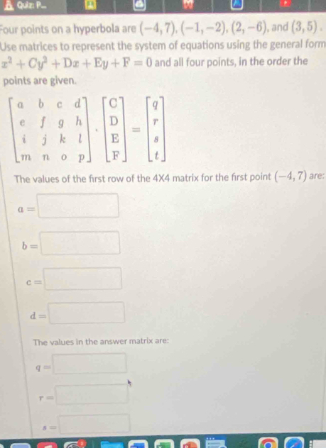 .. a
.
Four points on a hyperbola are (-4,7),(-1,-2),(2,-6) , and (3,5).
Use matrices to represent the system of equations using the general form
x^2+Cy^2+Dx+Ey+F=0 and all four points, in the order the
points are given.
The values of the first row of the 4X4 matrix for the first point (-4,7) are:
a=□
b=□
c=□
d=□
The values in the answer matrix are:
q=□
r=□
s=□