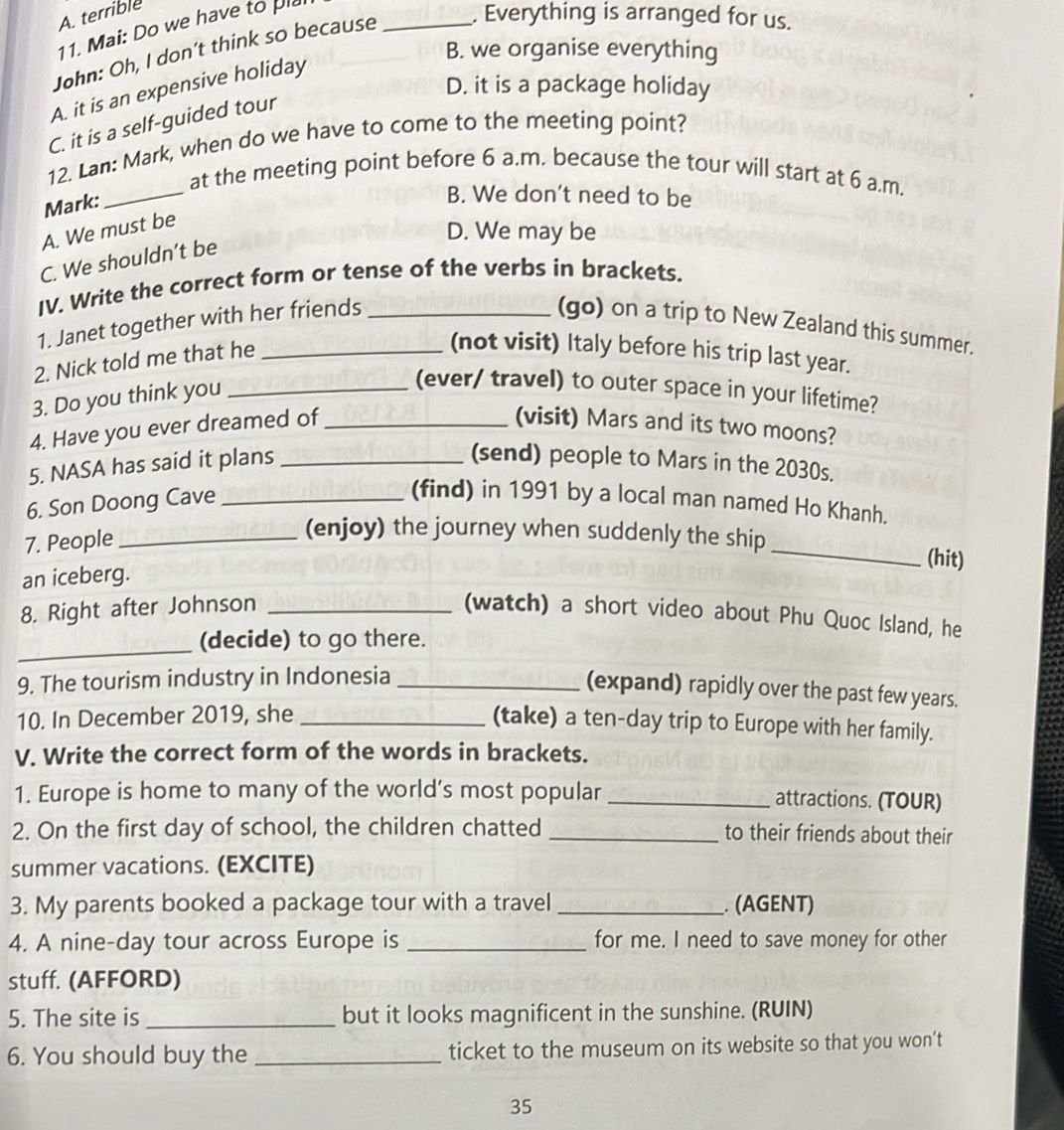 A. terrible
11. Mai: Do we have to pla
John: Oh, I don’t think so because _. Everything is arranged for us.
B. we organise everything
D. it is a package holiday
A. it is an expensive holiday
C. it is a self-guided tour
_
12. Lan: Mark, when do we have to come to the meeting point?
at the meeting point before 6 a.m. because the tour will start at 6 a.m.
Mark:
B. We don't need to be
A. We must be
D. We may be
C. We shouldn’t be
IV. Write the correct form or tense of the verbs in brackets.
1. Janet together with her friends _(go) on a trip to New Zealand this summer.
2. Nick told me that he_
(not visit) Italy before his trip last year.
3. Do you think you_
(ever/ travel) to outer space in your lifetime?
4. Have you ever dreamed of_
(visit) Mars and its two moons?
5. NASA has said it plans _(send) people to Mars in the 2030s.
6. Son Doong Cave _(find) in 1991 by a local man named Ho Khanh.
7. People_
(enjoy) the journey when suddenly the ship_ (hit)
an iceberg.
_
8. Right after Johnson _(watch) a short video about Phu Quoc Island, he
(decide) to go there.
9. The tourism industry in Indonesia_
(expand) rapidly over the past few years.
10. In December 2019, she_
(take) a ten-day trip to Europe with her family.
V. Write the correct form of the words in brackets.
1. Europe is home to many of the world’s most popular _attractions. (TOUR)
2. On the first day of school, the children chatted _to their friends about their
summer vacations. (EXCITE)
3. My parents booked a package tour with a travel _. (AGENT)
4. A nine-day tour across Europe is _for me. I need to save money for other
stuff. (AFFORD)
5. The site is_ but it looks magnificent in the sunshine. (RUIN)
6. You should buy the _ticket to the museum on its website so that you won’t
35