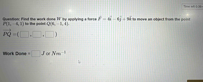 Time left 0:39: 
Question: Find the work done W by applying a force vector F=4vector i-6vector j+9vector k to move an object from the point
P(1,-4,1) to the point Q(6,-1,4).
vector PQ=(□ ,□ ,□ )
Work Done = □ J or Nm^(-1)