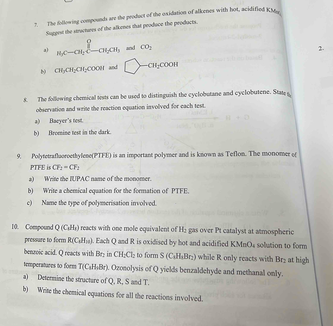 The following compounds are the product of the oxidation of alkenes with hot, acidified KMη 
Suggest the structures of the alkenes that produce the products. 
a) H_3C-CH_2· C-CH_2CH_3 and CO_2 2. 
b) CH_3CH_2CH_2COOH and □ -CH_2COOH
8. The following chemical tests can be used to distinguish the cyclobutane and cyclobutene. State 
observation and write the reaction equation involved for each test. 
a) Baeyer’s test. 
b) Bromine test in the dark. 
9. Polytetrafluoroethylene(PTFE) is an important polymer and is known as Teflon. The monomer of 
PTFE is CF_2=CF_2
a) Write the IUPAC name of the monomer. 
b) Write a chemical equation for the formation of PTFE. 
c) Name the type of polymerisation involved. 
10. Compound Q(C_8H_8) reacts with one mole equivalent of H_2 gas over Pt catalyst at atmospheric 
pressure to form R(C_8H_10). Each Q and R is oxidised by hot and acidified I KMnO_4 4 solution to form 
benzoic acid. Q reacts with Br_2 in CH_2Cl_2 to form S(C_8H_8Br_2) while R only reacts with Br_2 at high 
temperatures to form T(C_8H_9Br). Ozonolysis of Q yields benzaldehyde and methanal only. 
a) Determine the structure of Q, R, S and T. 
b) Write the chemical equations for all the reactions involved.