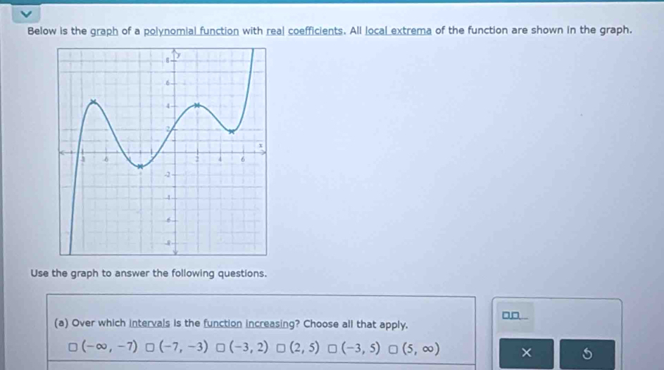 Below is the graph of a polynomial function with real coefficients. All local extrema of the function are shown in the graph.
Use the graph to answer the following questions.
□_ 
(a) Over which intervals is the function increasing? Choose all that apply.
(-∈fty ,-7) (-7,-3) = (-3,2) □ (2,5) (-3,5) (5,∈fty )
×