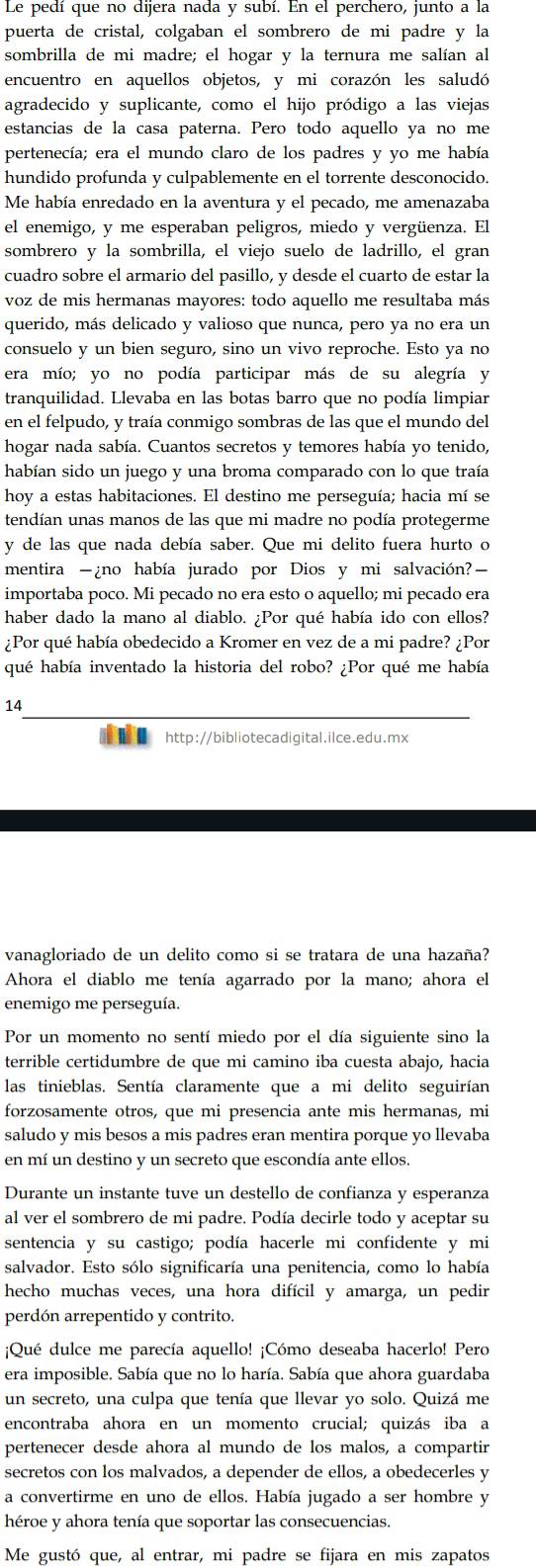 Le pedí que no dijera nada y subí. En el perchero, junto a la
puerta de cristal, colgaban el sombrero de mi padre y la
sombrilla de mi madre; el hogar y la ternura me salían al
encuentro en aquellos objetos, y mi corazón les saludó
agradecido y suplicante, como el hijo pródigo a las viejas
estancias de la casa paterna. Pero todo aquello ya no me
pertenecía; era el mundo claro de los padres y yo me había
hundido profunda y culpablemente en el torrente desconocido.
Me había enredado en la aventura y el pecado, me amenazaba
el enemigo, y me esperaban peligros, miedo y vergüenza. El
sombrero y la sombrilla, el viejo suelo de ladrillo, el gran
cuadro sobre el armario del pasillo, y desde el cuarto de estar la
voz de mis hermanas mayores: todo aquello me resultaba más
querido, más delicado y valioso que nunca, pero ya no era un
consuelo y un bien seguro, sino un vivo reproche. Esto ya no
era mío; yo no podía participar más de su alegría y
tranquilidad. Llevaba en las botas barro que no podía limpiar
en el felpudo, y traía conmigo sombras de las que el mundo del
hogar nada sabía. Cuantos secretos y temores había yo tenido,
habían sido un juego y una broma comparado con lo que traía
hoy a estas habitaciones. El destino me perseguía; hacia mí se
tendían unas manos de las que mi madre no podía protegerme
y de las que nada debía saber. Que mi delito fuera hurto o
mentira -¿no había jurado por Dios y mi salvación?—
importaba poco. Mi pecado no era esto o aquello; mi pecado era
haber dado la mano al diablo. ¿Por qué había ido con ellos?
¿Por qué había obedecido a Kromer en vez de a mi padre? ¿Por
qué había inventado la historia del robo? ¿Por qué me había
14
■ http://bibliotecadigital.ilce.edu.mx
vanagloriado de un delito como si se tratara de una hazaña?
Ahora el diablo me tenía agarrado por la mano; ahora el
enemigo me perseguía.
Por un momento no sentí miedo por el día siguiente sino la
terrible certidumbre de que mi camino iba cuesta abajo, hacia
las tinieblas. Sentía claramente que a mi delito seguirían
forzosamente otros, que mi presencia ante mis hermanas, mi
saludo y mis besos a mis padres eran mentira porque yo llevaba
en mí un destino y un secreto que escondía ante ellos.
Durante un instante tuve un destello de confianza y esperanza
al ver el sombrero de mi padre. Podía decirle todo y aceptar su
sentencia y su castigo; podía hacerle mi confidente y mi
salvador. Esto sólo significaría una penitencia, como lo había
hecho muchas veces, una hora difícil y amarga, un pedir
perdón arrepentido y contrito.
¡Qué dulce me parecía aquello! ¡Cómo deseaba hacerlo! Pero
era imposible. Sabía que no lo haría. Sabía que ahora guardaba
un secreto, una culpa que tenía que llevar yo solo. Quizá me
encontraba ahora en un momento crucial; quizás iba a
pertenecer desde ahora al mundo de los malos, a compartir
secretos con los malvados, a depender de ellos, a obedecerles y
a convertirme en uno de ellos. Había jugado a ser hombre y
héroe y ahora tenía que soportar las consecuencias.
Me gustó que, al entrar, mi padre se fijara en mis zapatos