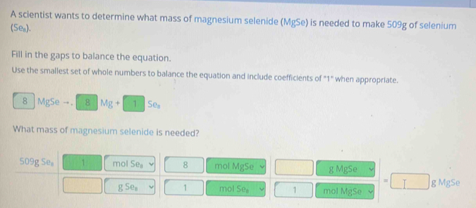 A scientist wants to determine what mass of magnesium selenide (MgSe) is needed to make 509g of selenium
(Se_n)
Fill in the gaps to balance the equation.
Use the smallest set of whole numbers to balance the equation and include coefficients of "1" when appropriate.
8 MgSe 8Mg+15e_3
What mass of magnesium selenide is needed?
09gSe_8 1 mol Se_8 8 mol MgSe g MgSe
=□ g MgSe
gSe_a 1 mol Se_8 1 mol MgSe