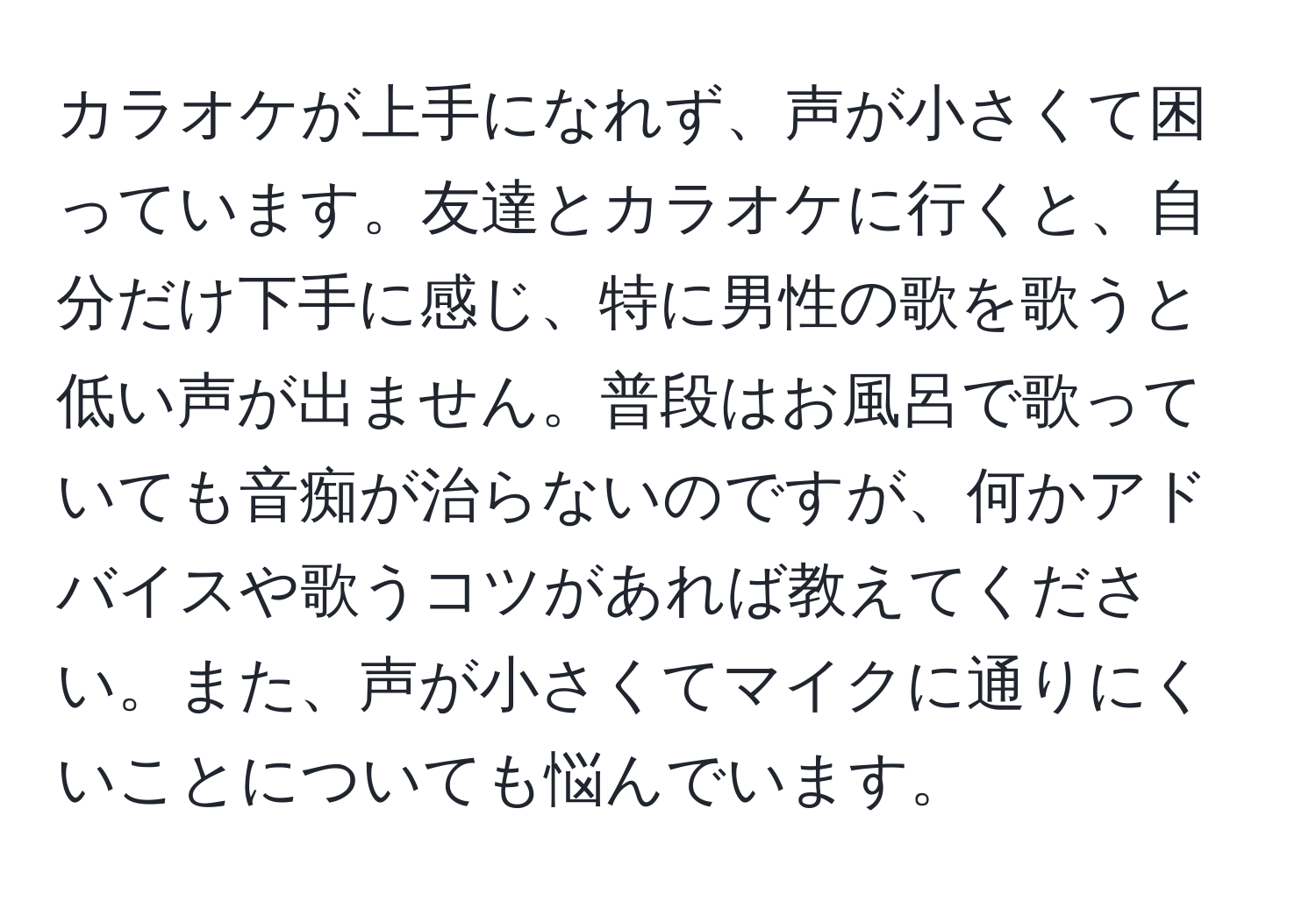 カラオケが上手になれず、声が小さくて困っています。友達とカラオケに行くと、自分だけ下手に感じ、特に男性の歌を歌うと低い声が出ません。普段はお風呂で歌っていても音痴が治らないのですが、何かアドバイスや歌うコツがあれば教えてください。また、声が小さくてマイクに通りにくいことについても悩んでいます。