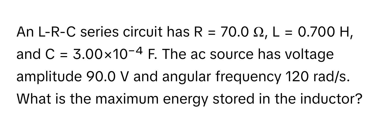 An L-R-C series circuit has R = 70.0 Ω, L = 0.700 H, and C = 3.00×10⁻⁴ F. The ac source has voltage amplitude 90.0 V and angular frequency 120 rad/s.

What is the maximum energy stored in the inductor?