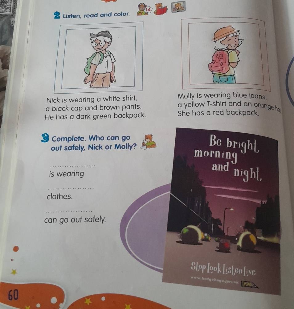 Listen, read and color. 
Nick is wearing a white shirt, 
Molly is wearing blue jeans, 
a black cap and brown pants. 
a yellow T-shirt and an orange ho 
He has a dark green backpack. She has a red backpack. 
3 Complete. Who c 
out safely, Nick or 
_ 
is wearing 
_ 
clothes. 
_ 
can go out safely.
60