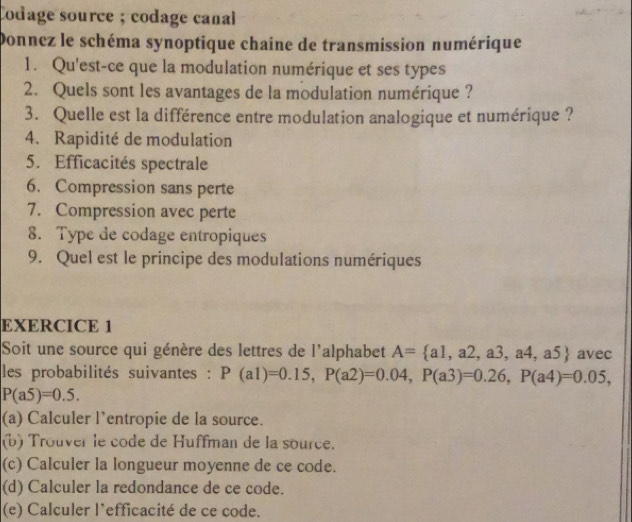 Codage source ; codage canal 
Donnez le schéma synoptique chaine de transmission numérique 
1. Qu'est-ce que la modulation numérique et ses types 
2. Quels sont les avantages de la modulation numérique ? 
3. Quelle est la différence entre modulation analogique et numérique ? 
4. Rapidité de modulation 
5. Efficacités spectrale 
6. Compression sans perte 
7. Compression avec perte 
8. Type de codage entropiques 
9. Quel est le principe des modulations numériques 
EXERCICE 1 
Soit une source qui génère des lettres de l'alphabet A= a1,a2,a3,a4,a5 avec 
les probabilités suivantes : P(a1)=0.15, P(a2)=0.04, P(a3)=0.26, P(a4)=0.05,
P(a5)=0.5. 
(a) Calculer l'entropie de la source. 
(b) Trouver le code de Huffman de la source. 
(c) Calculer la longueur moyenne de ce code. 
(d) Calculer la redondance de ce code. 
(e) Calculer l’efficacité de ce code.