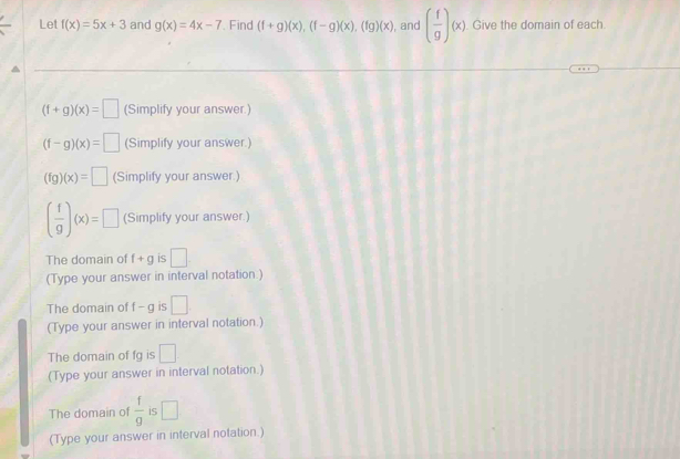 Let f(x)=5x+3 and g(x)=4x-7. Find (f+g)(x),beginpmatrix f-gendpmatrix beginpmatrix xendpmatrix , beginpmatrix fgendpmatrix beginpmatrix xendpmatrix , and ( f/g )(x) Give the domain of each
(f+g)(x)=□ (Simplify your answer.)
(f-g)(x)=□ (Simplify your answer.)
(fg)(x)=□ (Simplify your answer.)
( f/9 )(x)=□ (Simplify your answer.) 
The domain of f+g is □
(Type your answer in interval notation.) 
The domain of f-g is □. 
(Type your answer in interval notation.) 
The domain of fg is □ 
(Type your answer in interval notation.) 
The domain of  f/g  is □ 
(Type your answer in interval notation.)