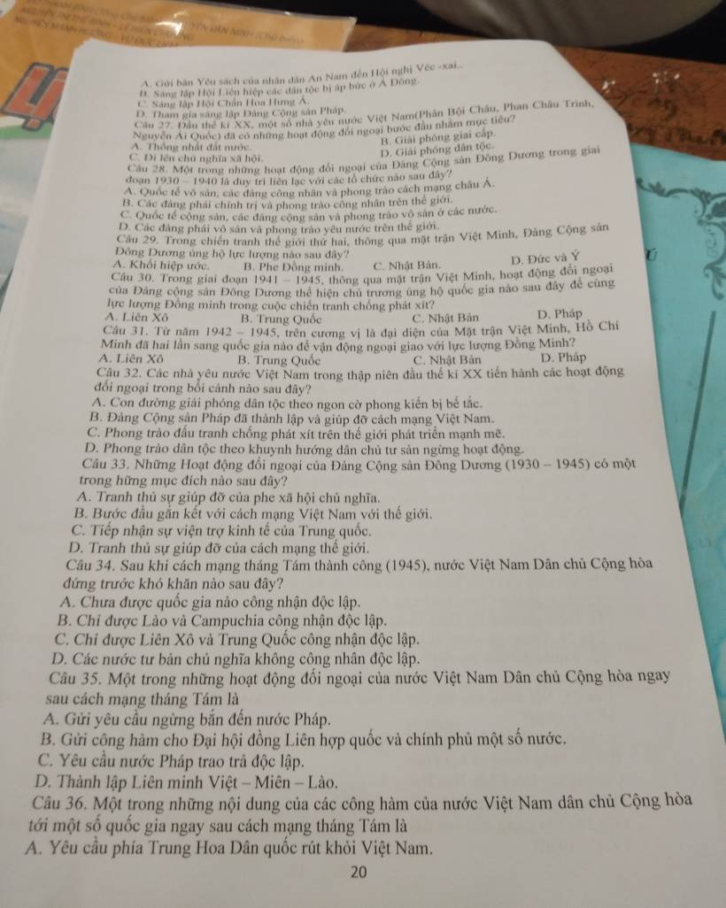 Tn Hn Ninh ( Củ dệ

A. Gửi bàn Yêu sách của nhân dân An Nam đến Hội nghị Véc -xai...
B. Sáng lập Hội Liên hiệp các dân tộc bị áp bức ở A Đông.
C. Sáng lập Hội Chân Hoa Hưng Á
D. Tham gia sáng lập Đảng Cộng sản Pháp.
Cầu 27. Đầu thể kí XX, một số nhà yêu nước Việt Nam(Phân Bội Châu, Phan Châu Trinh,
Nguyên Ai Quốc) đã có những hoạt động đổi ngoại bước đầu nhâm mục tiêu?
B. Giải phóng giai cấp.
A. Thống nhất đất nước.
C. Di lên chú nghĩa xã hội
D. Giải phóng dân tộc.
doạn Câu 28. Một trong những hoạt động đổi ngoại của Đảng Cộng sản Đông Dương trong giai
1930-19401△ duy tri liên lạc với các tổ chức nào sau đây?
A. Quốc tế vô sản, các đáng công nhân và phong trào cách mạng châu Á.
B. Các đàng phải chính trị và phong trào công nhân trên thế giới,
C. Quốc tế cộng sản, các đâng cộng sản và phong trào vô sản ở các nước.
D. Các đảng phái vô sản và phong trào yêu nước trên thế giới.
Cầu 29. Trong chiến tranh thể giới thứ hai, thông qua mặt trận Việt Minh, Đảng Cộng sản
Đông Dương ủng hộ lực lượng nào sau đây?
A. Khối hiệp ước. B. Phe Đồng minh. C. Nhật Bản. D. Đức và Ý ú
Câu 30. Trong giai đoạn 1941-1945 5, thông qua mặt trận Việt Minh, hoạt động đổi ngoại
của Đảng cộng sân Đông Dương thể hiện chủ trương ủng hộ quốc gia nào sau đây để cùng
lực lượng Đồng minh trong cuộc chiến tranh chống phát xít?
A. Liên Xô B. Trung Quốc C. Nhật Bản D. Pháp
Câu 31. Từ năm 1942-1945 trên ương vị là đại diện của Mặt trận Việt Minh, Hồ Chỉ
Minh đã hai lần sang quốc gia nào đề vận động ngoại giao với lực lượng Đồng Minh?
A. Liên Xô B. Trung Quốc C. Nhật Bản D. Pháp
Câu 32. Các nhà yêu nước Việt Nam trong thập niên đầu thế ki XX tiến hành các hoạt động
đối ngoại trong bổi cảnh nào sau đây?
A. Con đường giải phóng dân tộc theo ngon cờ phong kiến bị bế tắc.
B. Đảng Cộng sân Pháp đã thành lập và giúp đỡ cách mạng Việt Nam.
C. Phong trào đấu tranh chống phát xít trên thế giới phát triển mạnh mẽ.
D. Phong trào dân tộc theo khuynh hướng dân chủ từ sản ngừng hoạt động.
Câu 33. Những Hoạt động đổi ngoại của Đảng Cộng sản Đông Dương (1930-1945) có  một
trong hững mục đích nào sau đây?
A. Tranh thủ sự giúp đỡ của phe xã hội chủ nghĩa.
B. Bước đầu gắn kết với cách mạng Việt Nam với thế giới.
C. Tiếp nhận sự viện trợ kinh tế của Trung quốc.
D. Tranh thủ sự giúp đỡ của cách mạng thể giới.
Câu 34. Sau khi cách mạng tháng Tám thành công (1945), nước Việt Nam Dân chủ Cộng hòa
đứng trước khó khăn nào sau đây?
A. Chưa được quốc gia nào công nhận độc lập.
B. Chỉ được Lào và Campuchia công nhận độc lập.
C. Chi được Liên Xô và Trung Quốc công nhận độc lập.
D. Các nước tư bản chủ nghĩa không công nhân độc lập.
Câu 35. Một trong những hoạt động đối ngoại của nước Việt Nam Dân chủ Cộng hòa ngay
sau cách mạng tháng Tám là
A. Gửi yêu cầu ngừng bắn đến nước Pháp.
B. Gửi cộng hàm cho Đại hội đồng Liên hợp quốc và chính phủ một số nước.
C. Yêu cầu nước Pháp trao trả độc lập.
D. Thành lập Liên minh Việt - Miên - Lào.
Câu 36. Một trong những nội dung của các công hàm của nước Việt Nam dân chủ Cộng hòa
tới một số quốc gia ngay sau cách mạng tháng Tám là
A. Yêu cầu phía Trung Hoa Dân quốc rút khỏi Việt Nam.
20