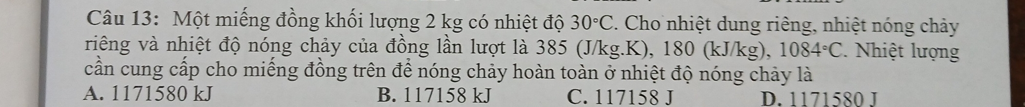 Một miếng đồng khối lượng 2 kg có nhiệt độ 30°C. Cho nhiệt dung riêng, nhiệt nóng chảy
riêng và nhiệt độ nóng chảy của đồng lần lượt là 385 (J/kg.K), 180 (kJ/kg), 1084°C. Nhiệt lượng
cần cung cấp cho miếng đồng trên để nóng chảy hoàn toàn ở nhiệt độ nóng chảy là
A. 1171580 kJ B. 117158 kJ C. 117158 J D. 1171580 J