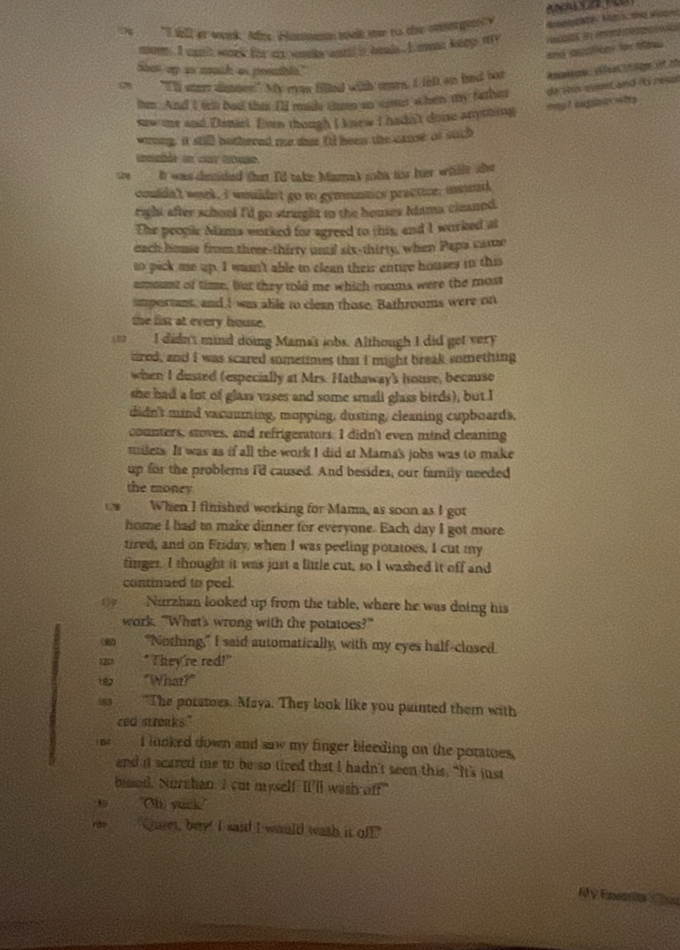 "I till at week Ades, Hosesn took ter to the morgey ，    
mom  I cat'h work for ao wonle wartd it bel . I at keep my          
and apsstices fo tes 
toot up as moul as poouble."
  "E'll ster dinnes!" My eves filled with wors. I lel on bad for
hem. And I frl bad thes I'ld made tmn an sur a hen my fazher de the evnt and is resol
eag! iapisarwhy
saw e and Daniel. Evn though I knew I hadn't done anytoing
wrong, it still bothered me thet fl been the canst of such
imble in car toue.
te It was dended that I'd take Mamet soha too her whlle she
couldn't woek, I wmildn't go to gymmntics practice, imnd
right after school I'd go strught to the houses Idama cleaned.
The peopic Mims worked for agreed to this, and I worked at
each house from three-thirty unal six-thirty, when Papa came
to pick me up. I wasn't able to clean their entire houses in this
asount of time, but they told me which-roams were the most
important, and I was able to clean those. Bathrooms were on
the fist at every house.
22 a I didn't mind doing Mama's jobs. Although I did get very
tred, and I was scared sometimes that I might break something
when I dusted (especially at Mrs. Hathaway's house, becauso
she had a lot of glass vases and some small glass birds), but I
didn't mind vacomming, mopping, dusting, cleaning cupboards,
counters, stoves, and refrigerators. I didn't even mind cleaning
milets. It was as if all the work I did at Mama's jobs was to make
up for the problems I'd caused. And besides, our family needed
the money
When I finished working for Mama, as soon as I got
home I had to make dinner for everyone. Each day I got more
tired, and on Friday, when I was peeling potatoes, I cut my
finger. I thought it was just a little cut, so I washed it off and
continued to peel.
Nurzhan looked up from the table, where he was doing his
work. "What's wrong with the potatoes?"
"Nothing," I said automatically, with my eyes half-closed.
"They're red!"
"What?"
"The poratoes. Maya. They look like you painted them with
ced streaks."
I loked down and saw my finger bleeding on the poratoes,
and it scared me to be so tired that I hadn't seen this. “It's just
bised. Nurzhan. I cut myself II'll wash off"
Oh yock.
13 "Quet, bey! I said I would wash it off."