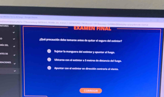 Igo Mistuio Sesría dil hango - Suorgle Chronse .
lod/scom/player php? t= 77smenturg=MODULO TEORA OH FUESO V EXTINTORES ORG&omst=1991&skey=TSRMM6&n8spty=popup&mmle+ndmal
INTORES Examén Fínal
o ¿Qué precaución debe tomarse antes de quitar el seguro del extintor?
dría del
Sujetar la manguera del extintor y apuntar al fuego.
NTES DE
Ubicarse con el extintor a 3 metros de distancia del fuego.
DACIONES
Apuntar con el extintor en dirección contraria al viento.
CORREGIR