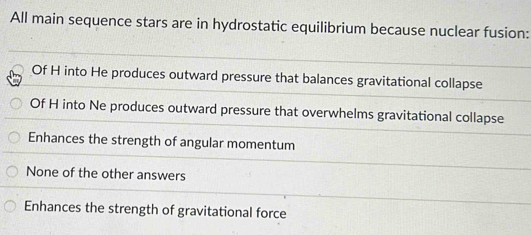 All main sequence stars are in hydrostatic equilibrium because nuclear fusion:
Of H into He produces outward pressure that balances gravitational collapse
Of H into Ne produces outward pressure that overwhelms gravitational collapse
Enhances the strength of angular momentum
None of the other answers
Enhances the strength of gravitational force