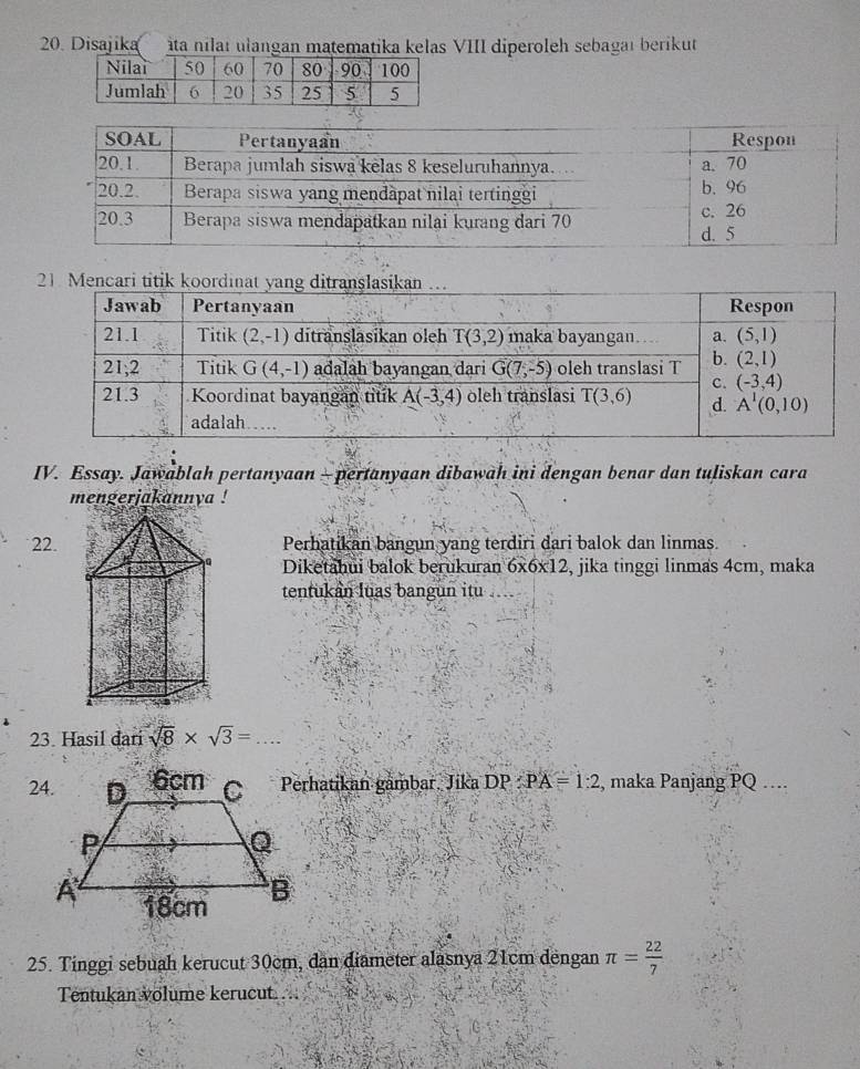 Disajika àta nilaï ulangan matematika kelas VIII diperoleh sebagaı berikut
IV. Essay. Jawablah pertanyaan - pertanyaan dibawah ini dengan benar dan tuliskan cara
mengerjakannya !
22.Perhatikan bangun yang terdiri dari balok dan linmas.
Diketahui balok berukuran 6x6x12, jika tinggi linmas 4cm, maka
tentukan luas bangun itu
23. Hasil dari sqrt(8)* sqrt(3)=
Perhatikan gambar. Jika DP PA=1:2 , maka Panjang PQ …
25. Tinggi sebuah kerucut 30cm, dan diameter alasnya 21cm dengan π = 22/7 
Tentukan volume kerucut...