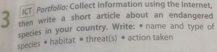 ICT | Portfolio: Collect information using the Internet, 
3 then write a short article about an endangered 
species in your country. Write: • name and type of 
species • habitat • threat(s) • action taken