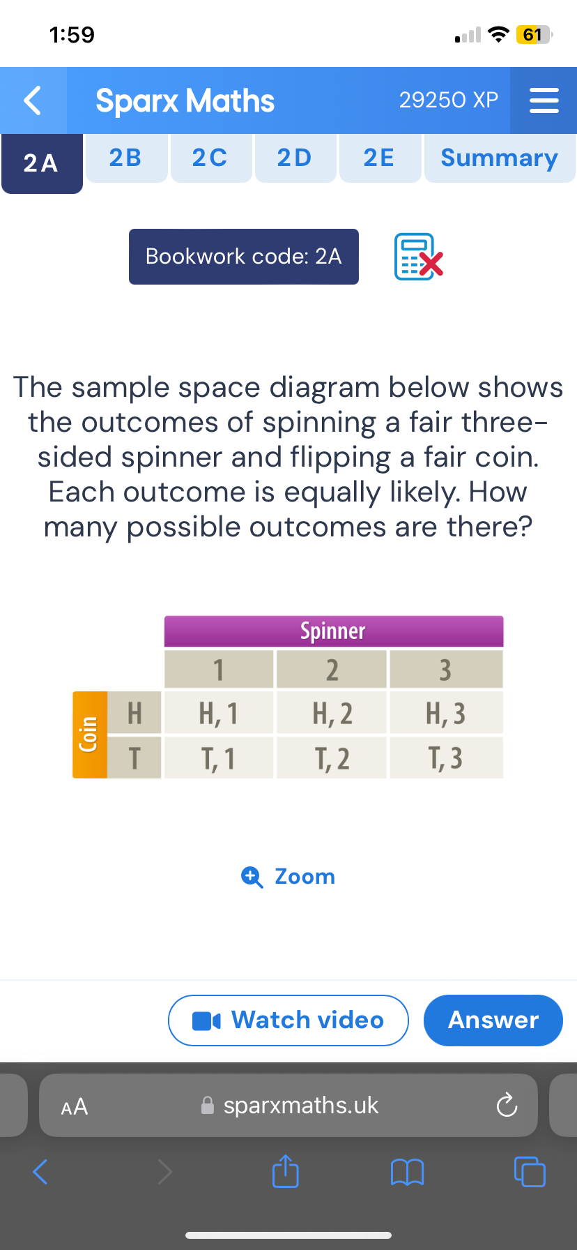 1:59 
61 
Sparx Maths 29250 XF 
2A 2B 2C 2D 2E Summary 
Bookwork code: 2A 
The sample space diagram below shows 
the outcomes of spinning a fair three- 
sided spinner and flipping a fair coin. 
Each outcome is equally likely. How 
many possible outcomes are there? 
Zoom 
Watch video Answer 
AA sparxmaths.uk