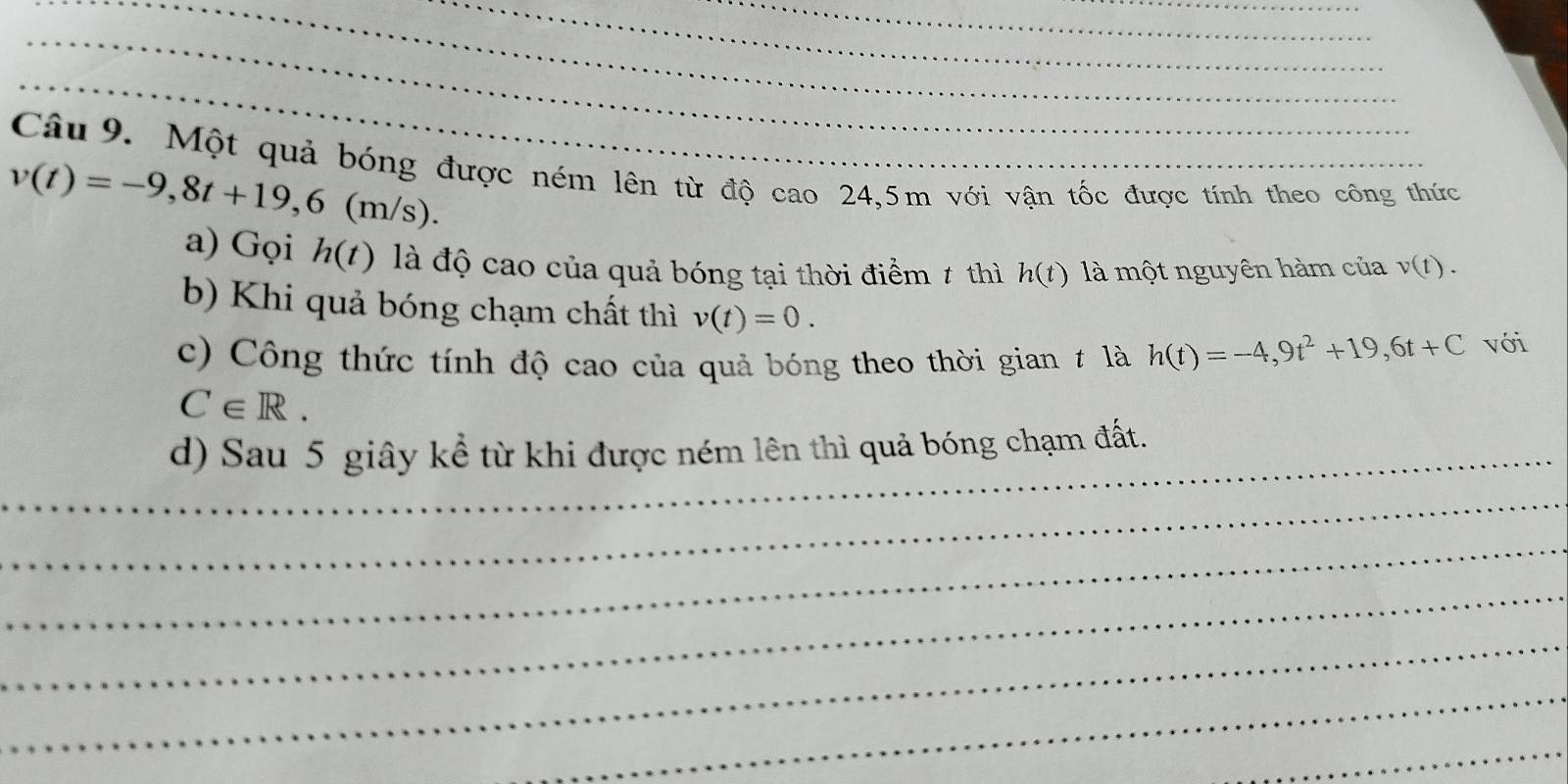 Một quả bóng được ném lên từ độ cao 24,5m với vận tốc được tính theo công thức
v(t)=-9,8t+19, 6(m/s). 
a) Gọi h(t) là độ cao của quả bóng tại thời điểm ≠ thì h(t) là một nguyên hàm của v(t). 
b) Khi quả bóng chạm chất thì v(t)=0. 
c) Công thức tính độ cao của quả bóng theo thời gian ≠ là h(t)=-4,9t^2+19, 6t+C với
C∈ R. 
_d) Sau 5 giây kể từ khi được ném lên thì quả bóng chạm đất. 
_ 
_ 
_ 
_ 
_ 
_