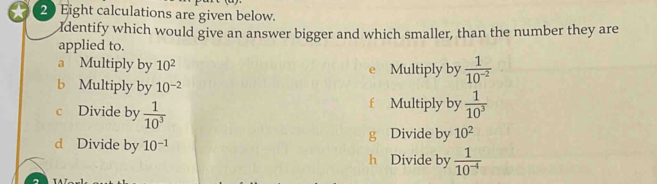 Eight calculations are given below. 
Identify which would give an answer bigger and which smaller, than the number they are 
applied to. 
a Multiply by 10^2 e Multiply by  1/10^(-2) 
b Multiply by 10^(-2)
c Divide by  1/10^3 
f Multiply by  1/10^3 
g Divide by 10^2
d Divide by 10^(-1)
h Divide by  1/10^(-4) 