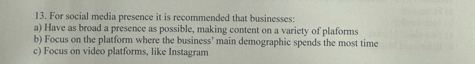 For social media presence it is recommended that businesses:
a) Have as broad a presence as possible, making content on a variety of plaforms
b) Focus on the platform where the business’ main demographic spends the most time
c) Focus on video platforms, like Instagram