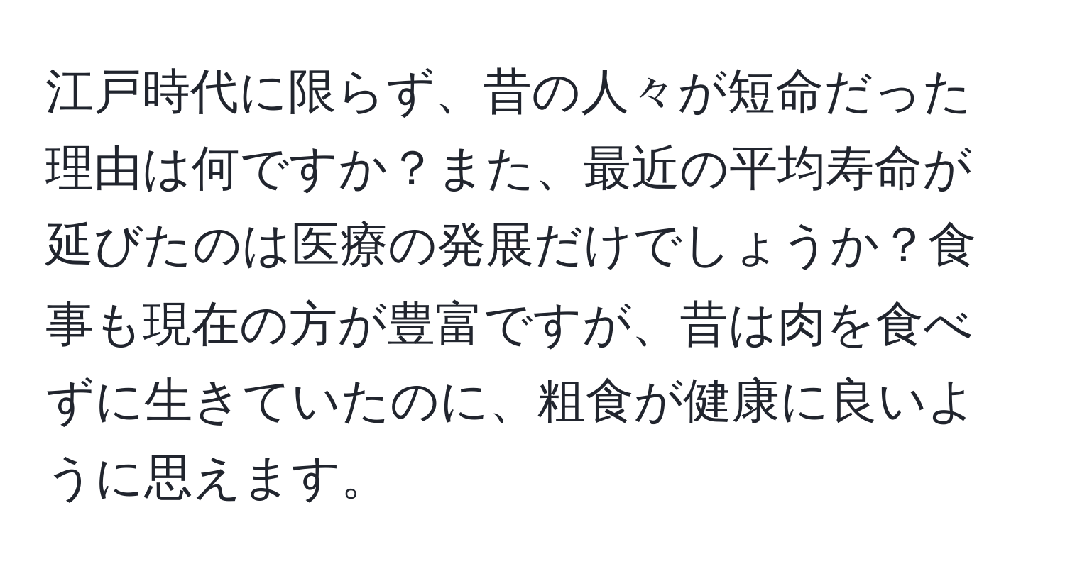 江戸時代に限らず、昔の人々が短命だった理由は何ですか？また、最近の平均寿命が延びたのは医療の発展だけでしょうか？食事も現在の方が豊富ですが、昔は肉を食べずに生きていたのに、粗食が健康に良いように思えます。