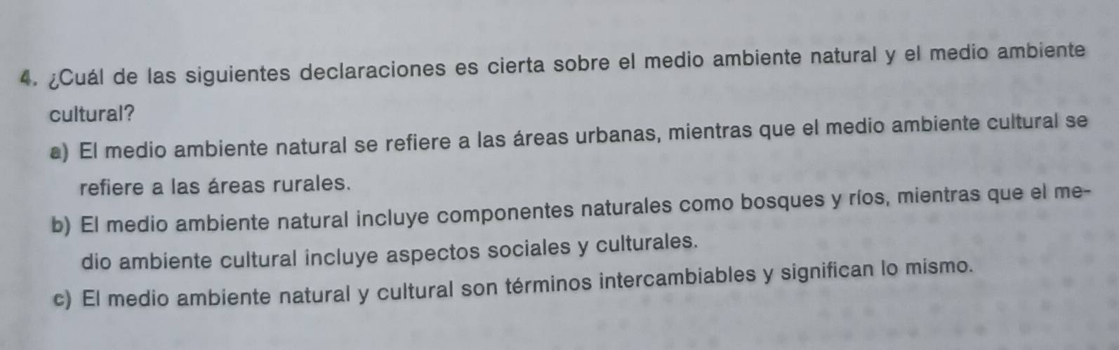 ¿Cuál de las siguientes declaraciones es cierta sobre el medio ambiente natural y el medio ambiente
cultural?
a) El medio ambiente natural se refiere a las áreas urbanas, mientras que el medio ambiente cultural se
refiere a las áreas rurales.
b) El medio ambiente natural incluye componentes naturales como bosques y ríos, mientras que el me-
dio ambiente cultural incluye aspectos sociales y culturales.
c) El medio ambiente natural y cultural son términos intercambiables y significan lo mismo.